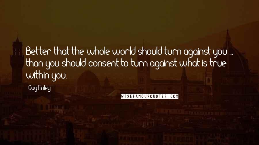 Guy Finley Quotes: Better that the whole world should turn against you ... than you should consent to turn against what is true within you.