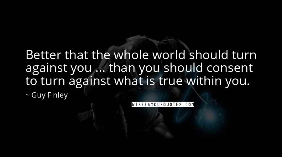 Guy Finley Quotes: Better that the whole world should turn against you ... than you should consent to turn against what is true within you.