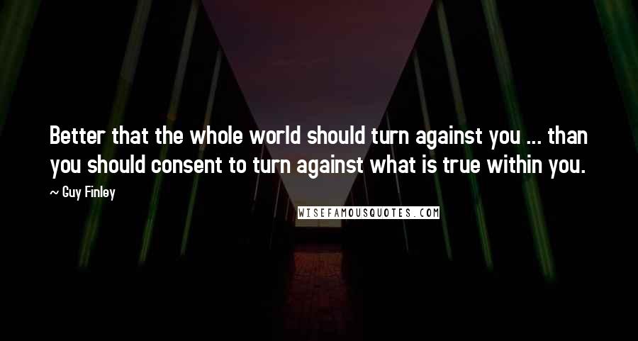 Guy Finley Quotes: Better that the whole world should turn against you ... than you should consent to turn against what is true within you.