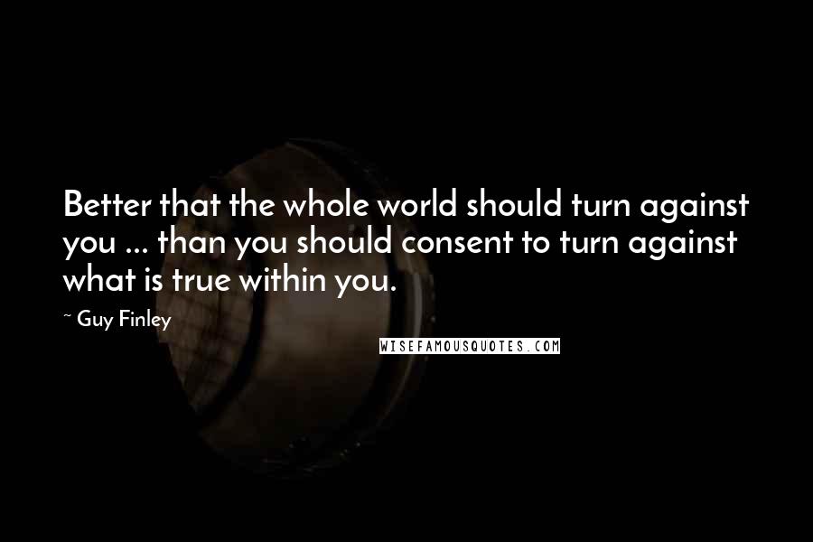 Guy Finley Quotes: Better that the whole world should turn against you ... than you should consent to turn against what is true within you.