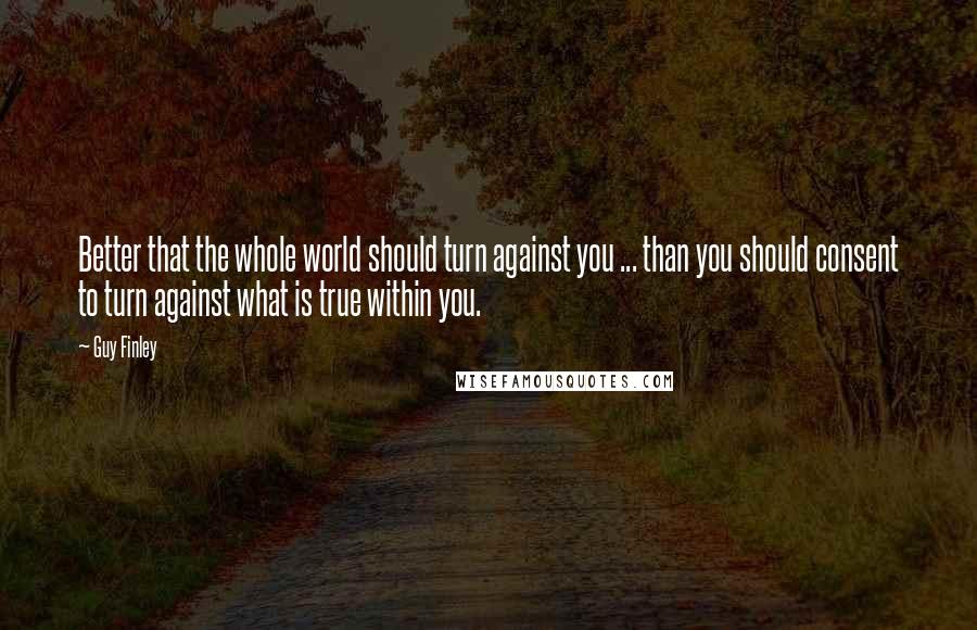 Guy Finley Quotes: Better that the whole world should turn against you ... than you should consent to turn against what is true within you.