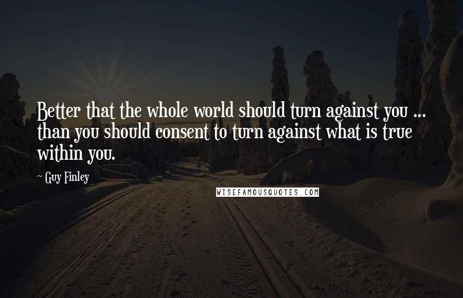 Guy Finley Quotes: Better that the whole world should turn against you ... than you should consent to turn against what is true within you.