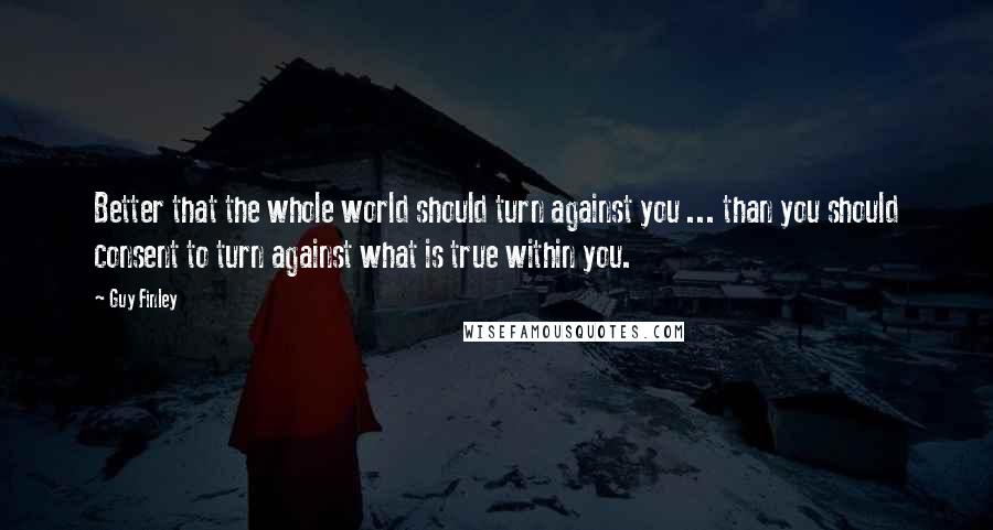 Guy Finley Quotes: Better that the whole world should turn against you ... than you should consent to turn against what is true within you.