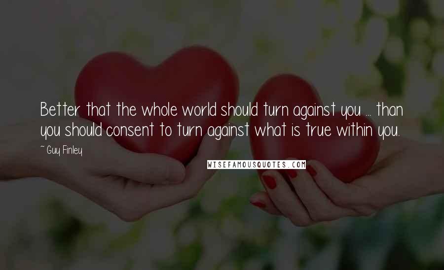 Guy Finley Quotes: Better that the whole world should turn against you ... than you should consent to turn against what is true within you.