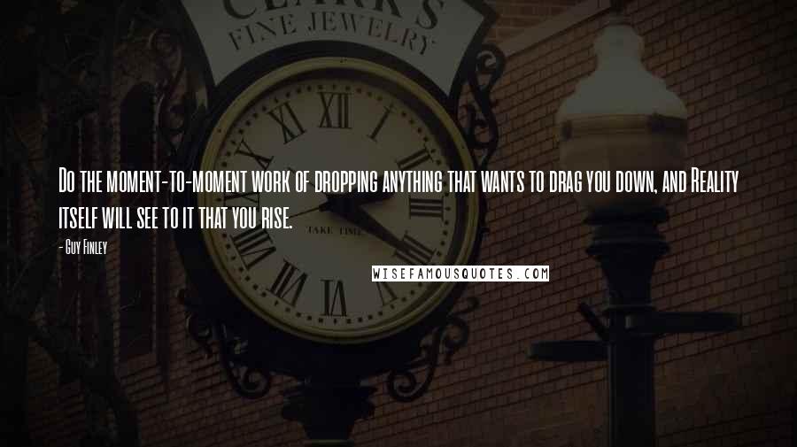 Guy Finley Quotes: Do the moment-to-moment work of dropping anything that wants to drag you down, and Reality itself will see to it that you rise.