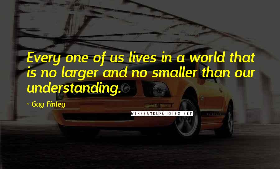 Guy Finley Quotes: Every one of us lives in a world that is no larger and no smaller than our understanding.