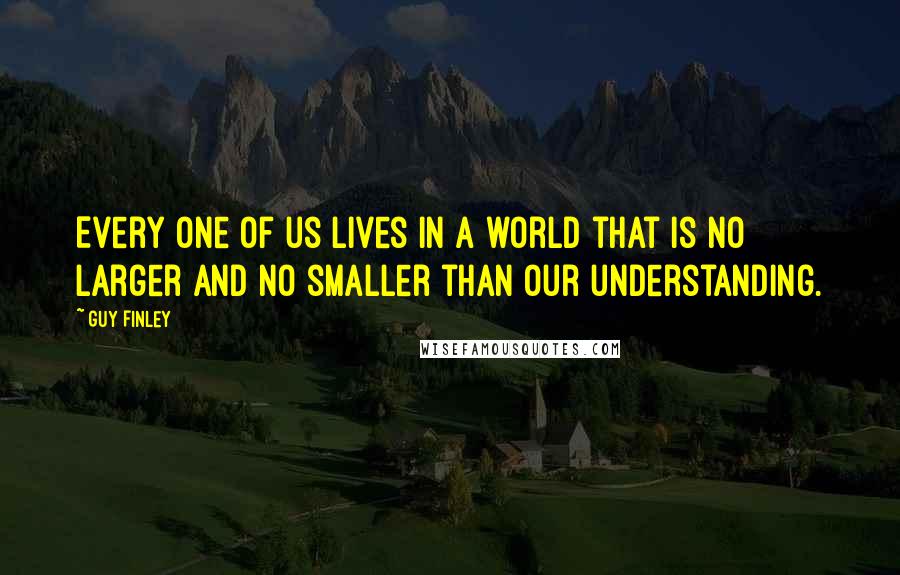 Guy Finley Quotes: Every one of us lives in a world that is no larger and no smaller than our understanding.