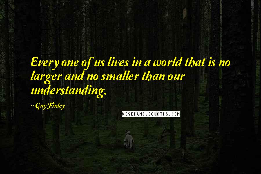 Guy Finley Quotes: Every one of us lives in a world that is no larger and no smaller than our understanding.