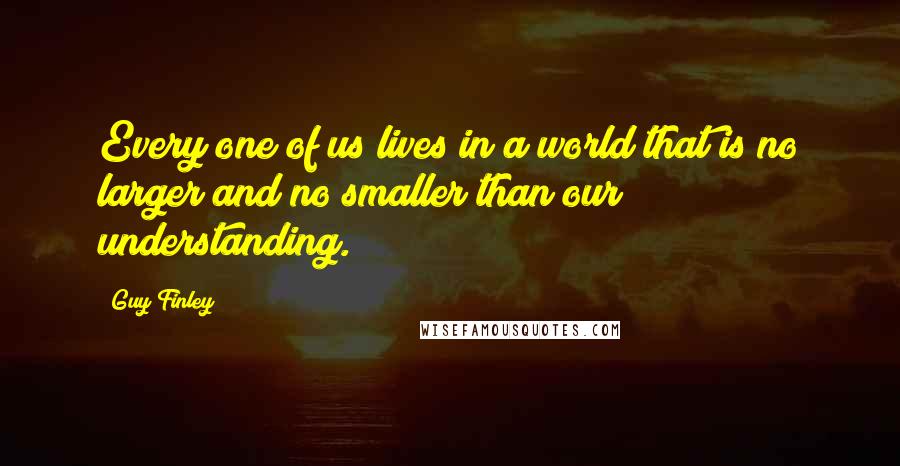 Guy Finley Quotes: Every one of us lives in a world that is no larger and no smaller than our understanding.