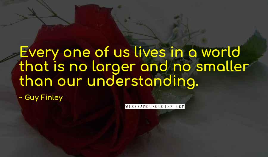 Guy Finley Quotes: Every one of us lives in a world that is no larger and no smaller than our understanding.