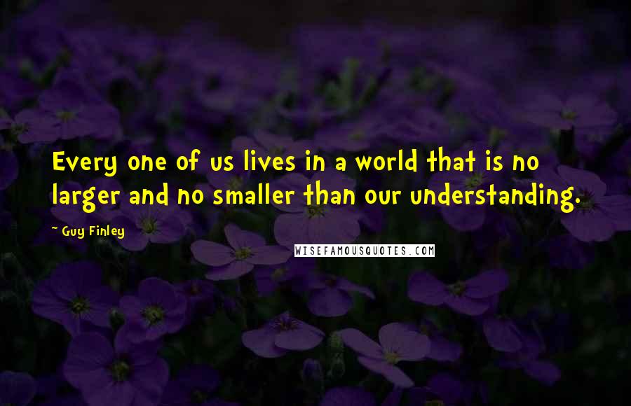 Guy Finley Quotes: Every one of us lives in a world that is no larger and no smaller than our understanding.