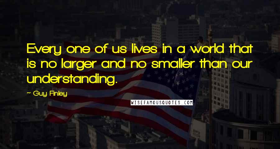 Guy Finley Quotes: Every one of us lives in a world that is no larger and no smaller than our understanding.