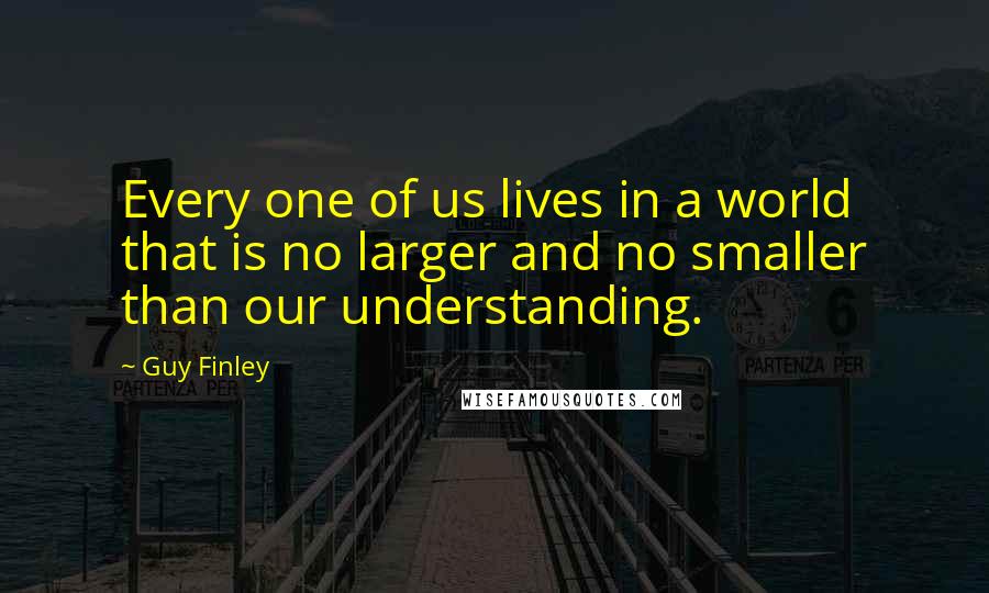 Guy Finley Quotes: Every one of us lives in a world that is no larger and no smaller than our understanding.