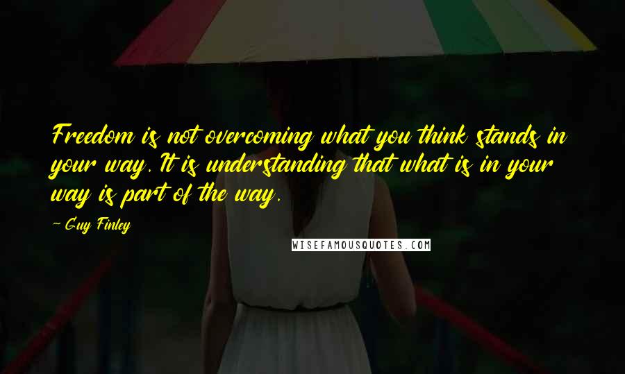 Guy Finley Quotes: Freedom is not overcoming what you think stands in your way. It is understanding that what is in your way is part of the way.