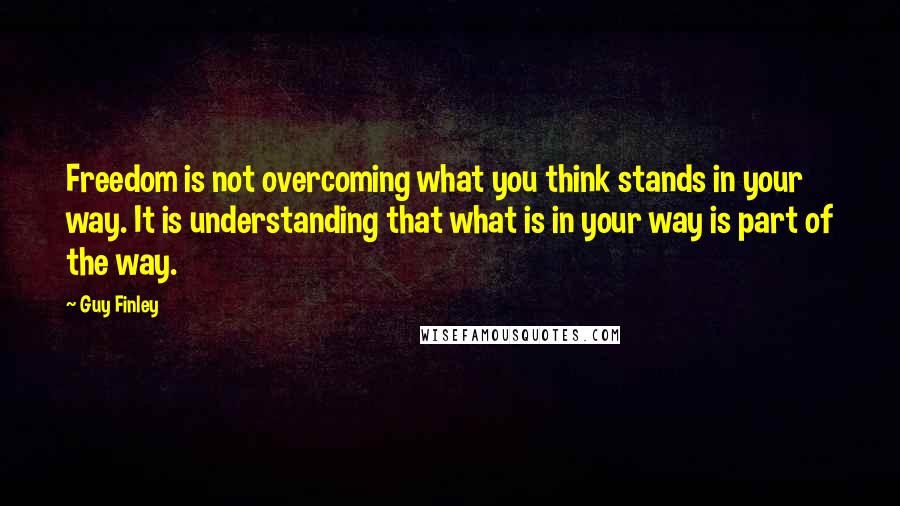 Guy Finley Quotes: Freedom is not overcoming what you think stands in your way. It is understanding that what is in your way is part of the way.