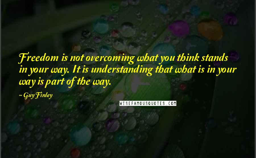 Guy Finley Quotes: Freedom is not overcoming what you think stands in your way. It is understanding that what is in your way is part of the way.