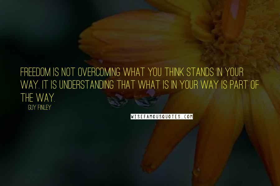 Guy Finley Quotes: Freedom is not overcoming what you think stands in your way. It is understanding that what is in your way is part of the way.