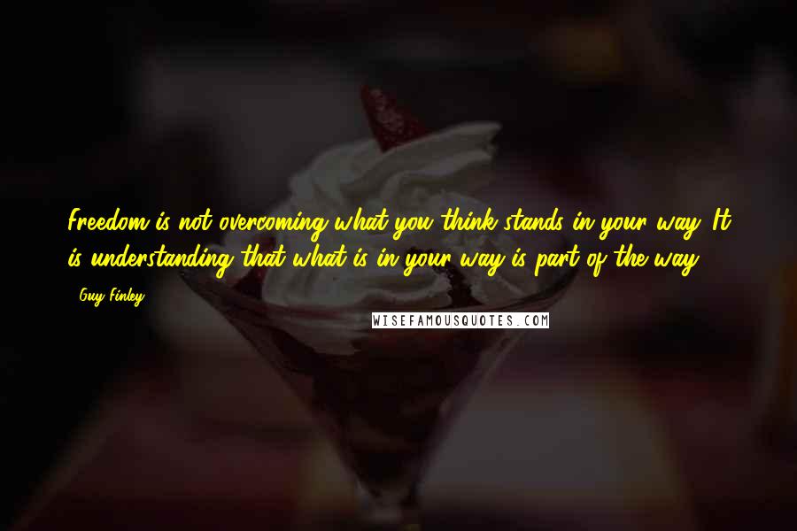 Guy Finley Quotes: Freedom is not overcoming what you think stands in your way. It is understanding that what is in your way is part of the way.