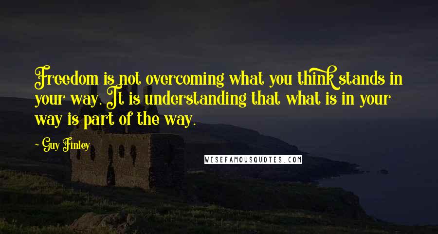 Guy Finley Quotes: Freedom is not overcoming what you think stands in your way. It is understanding that what is in your way is part of the way.