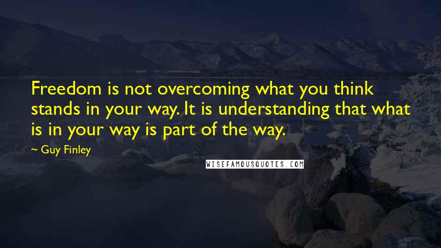 Guy Finley Quotes: Freedom is not overcoming what you think stands in your way. It is understanding that what is in your way is part of the way.