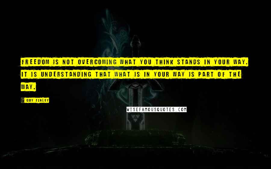 Guy Finley Quotes: Freedom is not overcoming what you think stands in your way. It is understanding that what is in your way is part of the way.