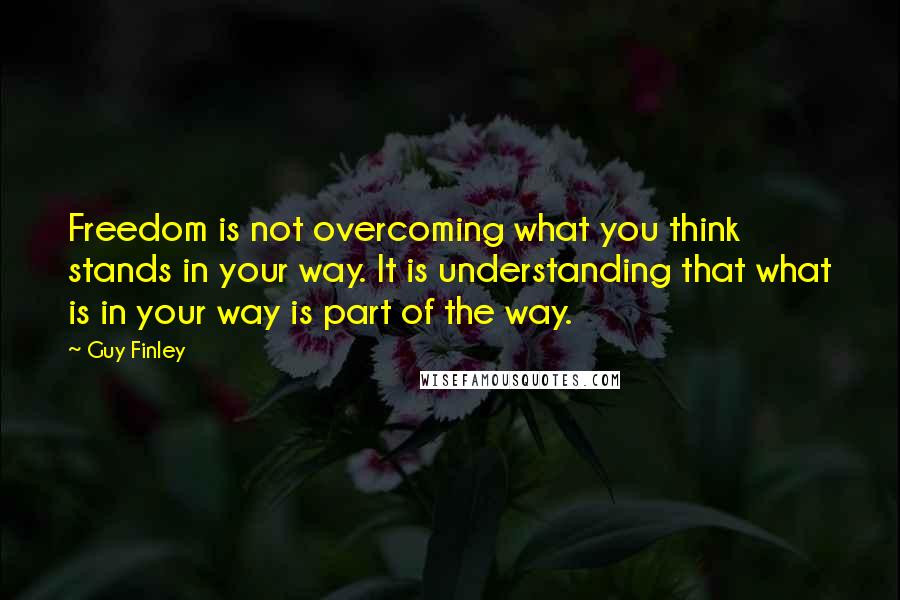 Guy Finley Quotes: Freedom is not overcoming what you think stands in your way. It is understanding that what is in your way is part of the way.