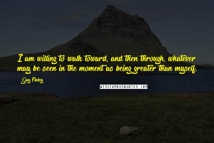 Guy Finley Quotes: I am willing to walk toward, and then through, whatever may be seen in the moment as being greater than myself.