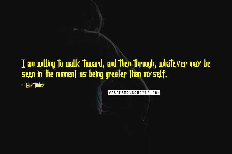 Guy Finley Quotes: I am willing to walk toward, and then through, whatever may be seen in the moment as being greater than myself.