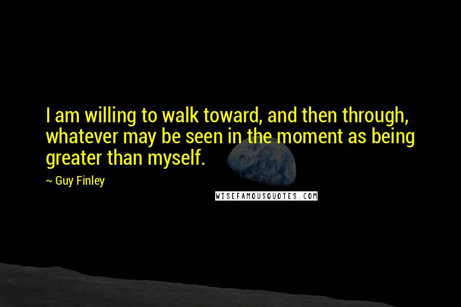 Guy Finley Quotes: I am willing to walk toward, and then through, whatever may be seen in the moment as being greater than myself.