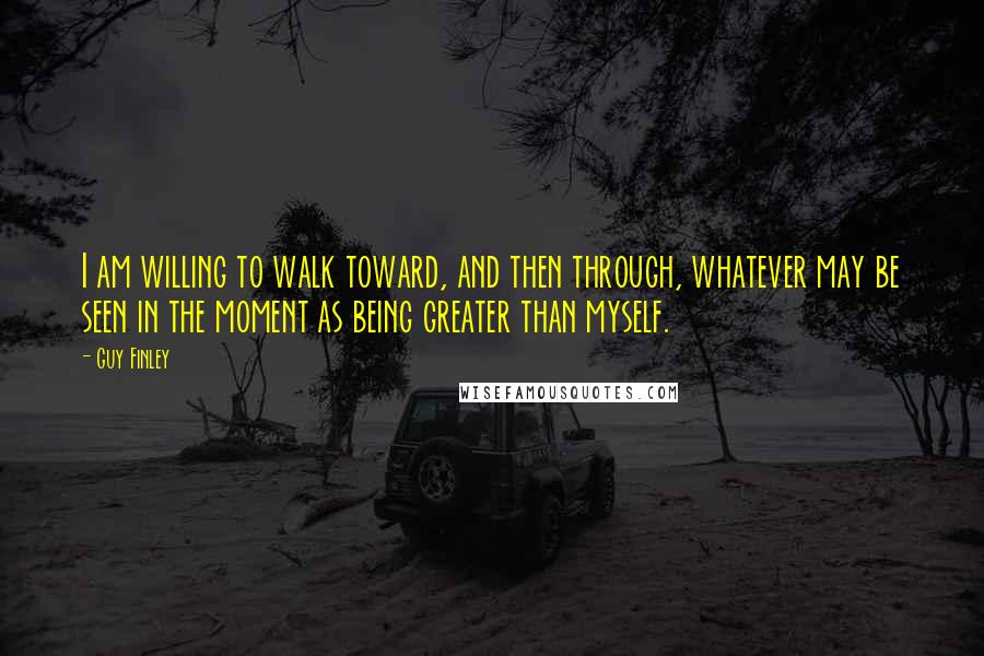 Guy Finley Quotes: I am willing to walk toward, and then through, whatever may be seen in the moment as being greater than myself.