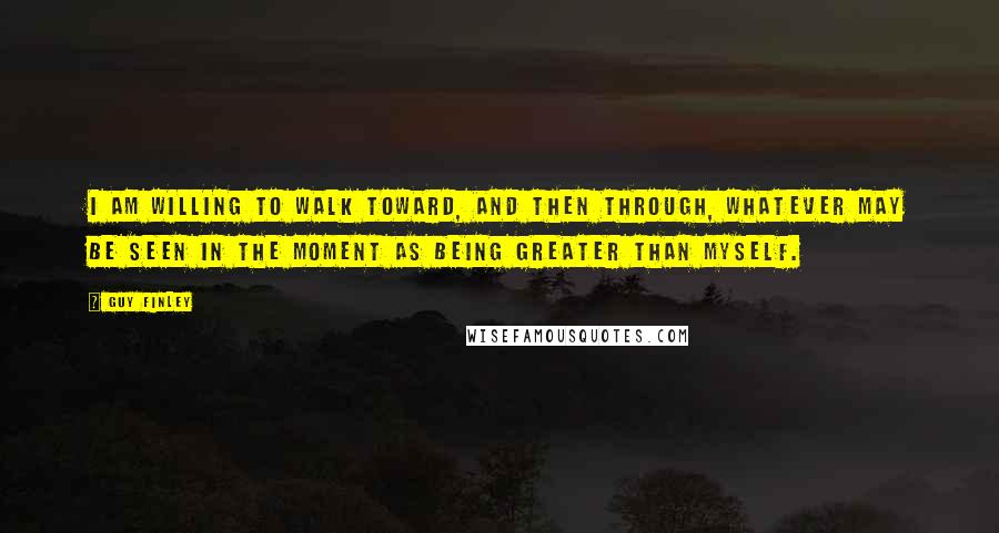 Guy Finley Quotes: I am willing to walk toward, and then through, whatever may be seen in the moment as being greater than myself.