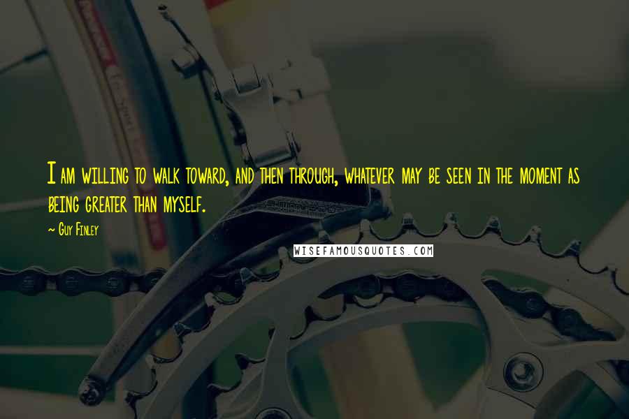 Guy Finley Quotes: I am willing to walk toward, and then through, whatever may be seen in the moment as being greater than myself.