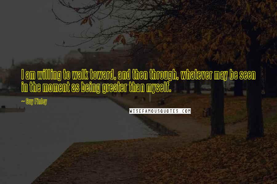 Guy Finley Quotes: I am willing to walk toward, and then through, whatever may be seen in the moment as being greater than myself.