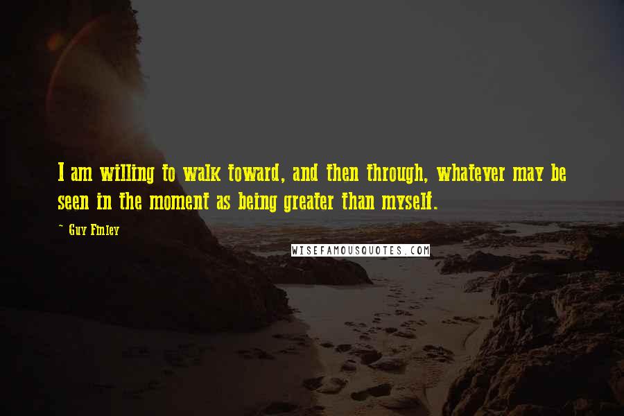 Guy Finley Quotes: I am willing to walk toward, and then through, whatever may be seen in the moment as being greater than myself.