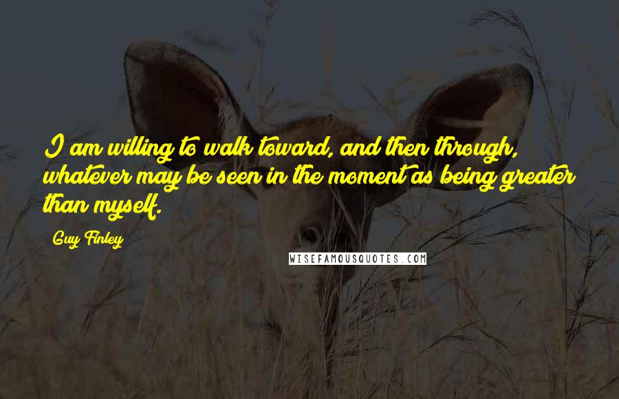 Guy Finley Quotes: I am willing to walk toward, and then through, whatever may be seen in the moment as being greater than myself.