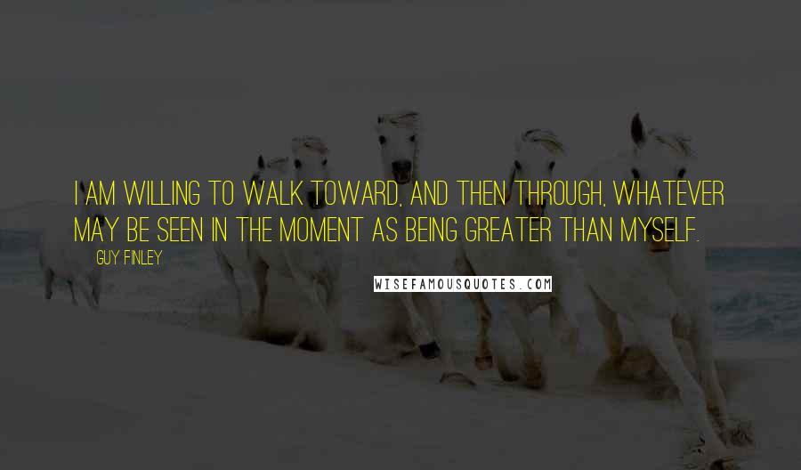 Guy Finley Quotes: I am willing to walk toward, and then through, whatever may be seen in the moment as being greater than myself.