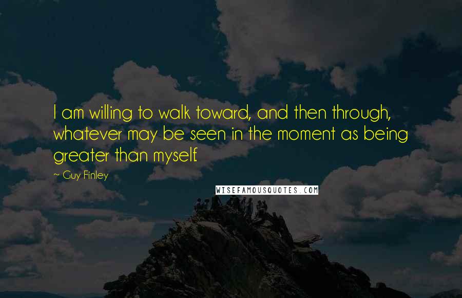 Guy Finley Quotes: I am willing to walk toward, and then through, whatever may be seen in the moment as being greater than myself.