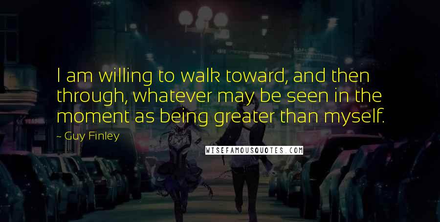 Guy Finley Quotes: I am willing to walk toward, and then through, whatever may be seen in the moment as being greater than myself.