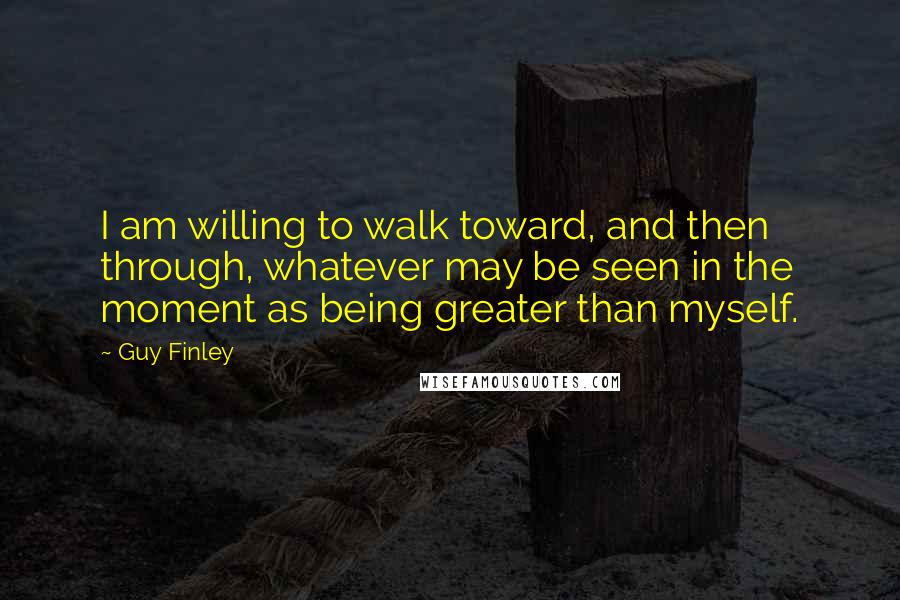 Guy Finley Quotes: I am willing to walk toward, and then through, whatever may be seen in the moment as being greater than myself.