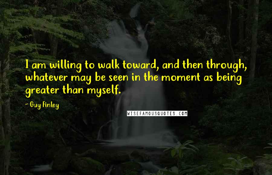 Guy Finley Quotes: I am willing to walk toward, and then through, whatever may be seen in the moment as being greater than myself.