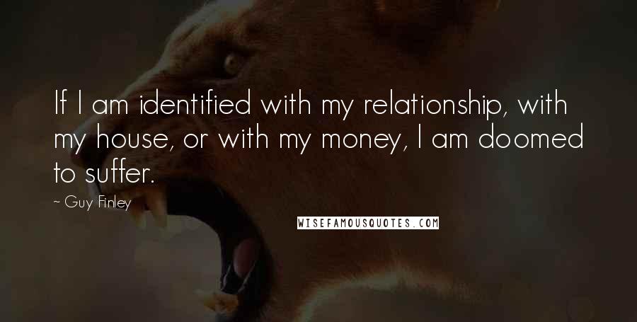 Guy Finley Quotes: If I am identified with my relationship, with my house, or with my money, I am doomed to suffer.