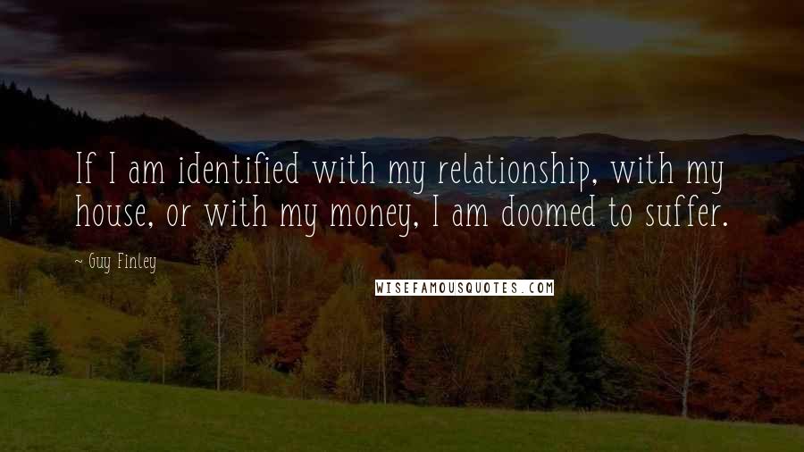 Guy Finley Quotes: If I am identified with my relationship, with my house, or with my money, I am doomed to suffer.