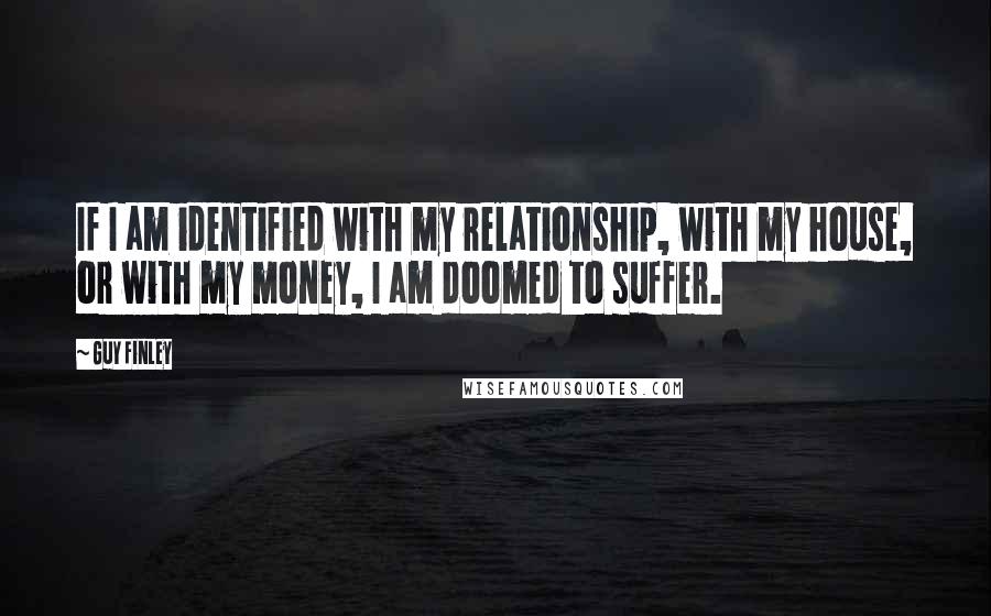 Guy Finley Quotes: If I am identified with my relationship, with my house, or with my money, I am doomed to suffer.