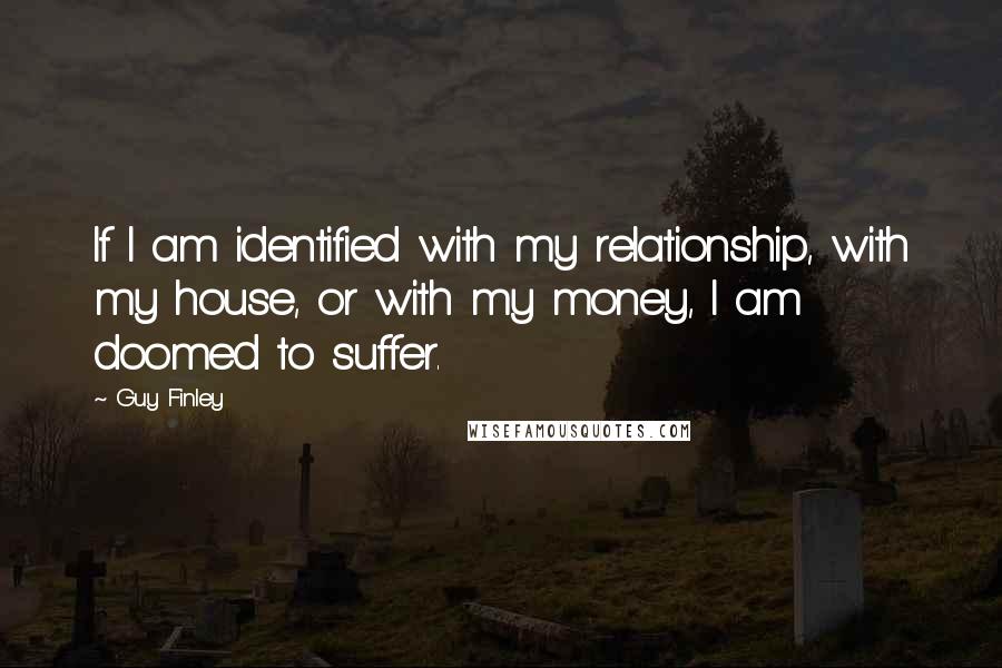 Guy Finley Quotes: If I am identified with my relationship, with my house, or with my money, I am doomed to suffer.