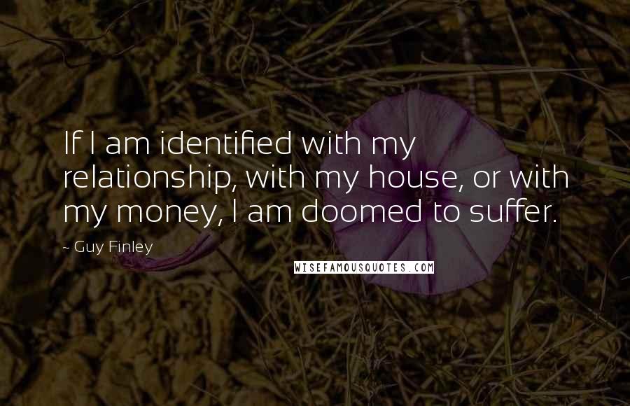 Guy Finley Quotes: If I am identified with my relationship, with my house, or with my money, I am doomed to suffer.