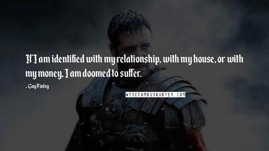 Guy Finley Quotes: If I am identified with my relationship, with my house, or with my money, I am doomed to suffer.