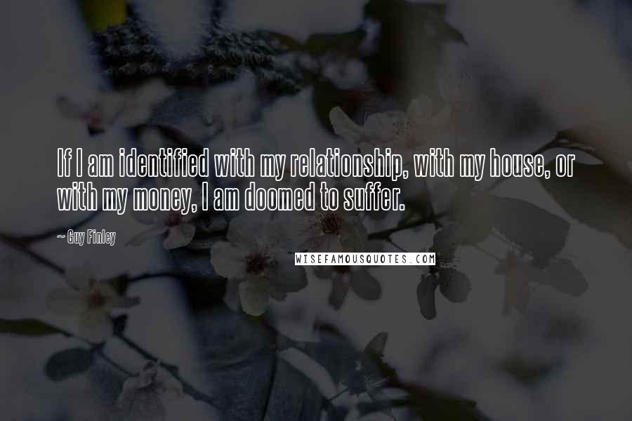 Guy Finley Quotes: If I am identified with my relationship, with my house, or with my money, I am doomed to suffer.