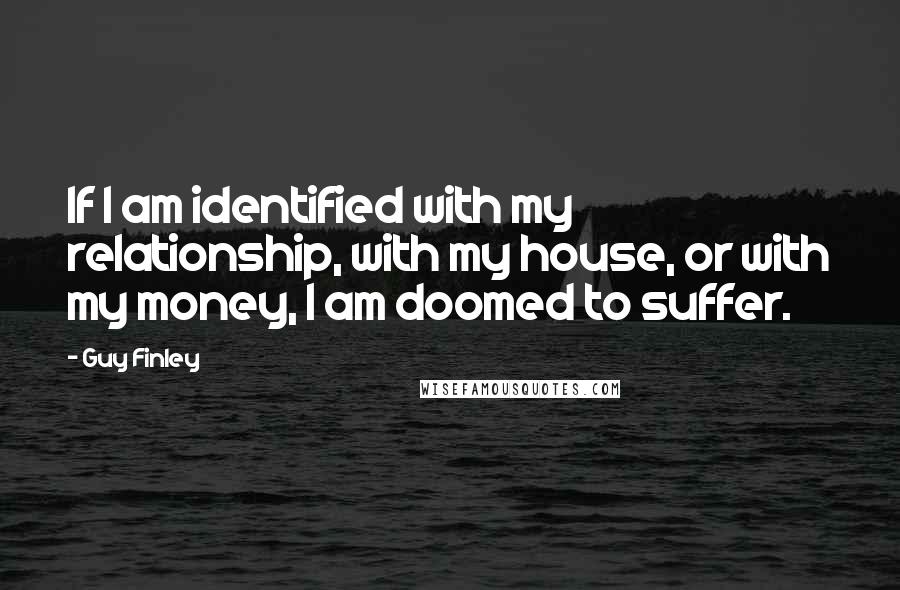 Guy Finley Quotes: If I am identified with my relationship, with my house, or with my money, I am doomed to suffer.