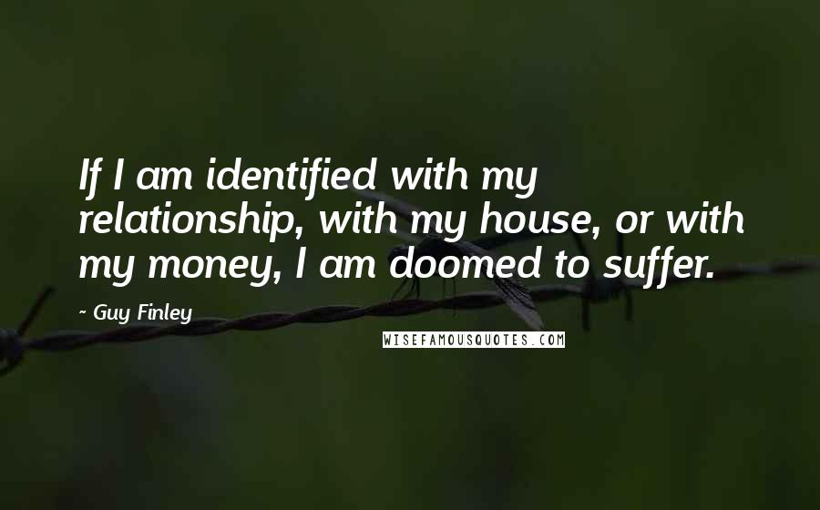 Guy Finley Quotes: If I am identified with my relationship, with my house, or with my money, I am doomed to suffer.