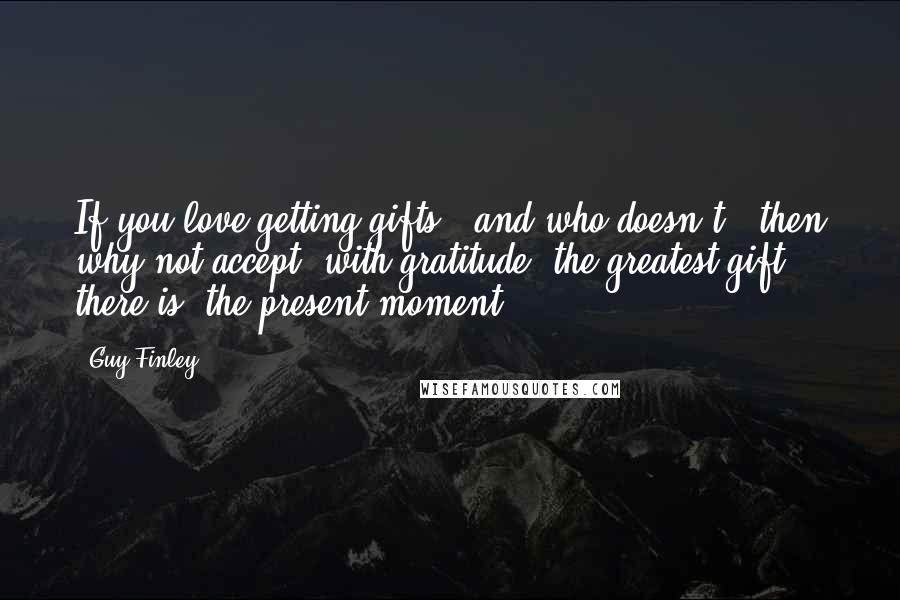 Guy Finley Quotes: If you love getting gifts - and who doesn't - then why not accept, with gratitude, the greatest gift there is: the present moment.